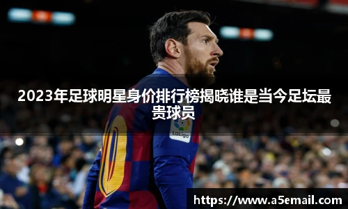2023年足球明星身价排行榜揭晓谁是当今足坛最贵球员